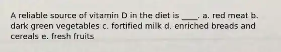 A reliable source of vitamin D in the diet is ____. a. red meat b. dark green vegetables c. fortified milk d. enriched breads and cereals e. fresh fruits