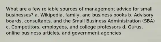 What are a few reliable sources of management advice for small businesses? a. Wikipedia, family, and business books b. Advisory boards, consultants, and the Small Business Administration (SBA) c. Competitors, employees, and college professors d. Gurus, online business articles, and government agencies