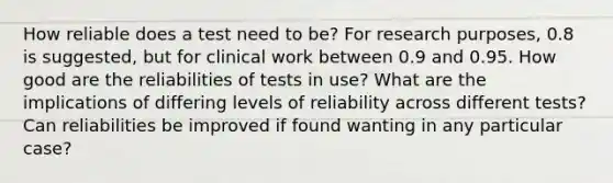 How reliable does a test need to be? For research purposes, 0.8 is suggested, but for clinical work between 0.9 and 0.95. How good are the reliabilities of tests in use? What are the implications of differing levels of reliability across different tests? Can reliabilities be improved if found wanting in any particular case?