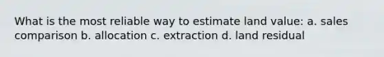 What is the most reliable way to estimate land value: a. sales comparison b. allocation c. extraction d. land residual