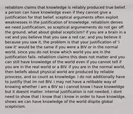 reliablism claims that knowledge is reliably produced true belief. a person can have knowledge even if they cannot give a justification for that belief. sceptical arguments often exploit weaknesses in the justification of knowledge. reliablism denies we need justificatiom, so sceptical argumements do not ger off the ground. what about global scepticism? if you are a brain in a vat and you believe that you saw a red car, and you believe it because you saw it, the problem is that your justification of 'i saw it' would be the same if you were a BIV or in the normal world. since you do not know which world you are in the justification fails. reliablism claims this does not matter and you can still have knowledge of the world even if you cannot tell if you are in the real world or a BIV. if you are in the normal world, then beliefs about physical world are produced by reliable provcess, and so count as knowledge. i do not additionally have to justifiy that im not BIV. i may not have a relibable way of knowing whether i am a BIV so i cannot know i have knoweldge but it doesnt matter. internal justification is not needed, i dont need to show that i know that i know in order to have knowldge. shows we can have knowledge of the world dispite global scepticism.