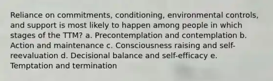 Reliance on commitments, conditioning, environmental controls, and support is most likely to happen among people in which stages of the TTM? a. Precontemplation and contemplation b. Action and maintenance c. Consciousness raising and self-reevaluation d. Decisional balance and self-efficacy e. Temptation and termination