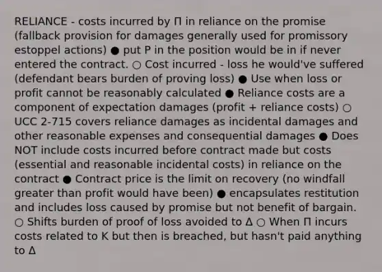 RELIANCE - costs incurred by Π in reliance on the promise (fallback provision for damages generally used for promissory estoppel actions) ● put P in the position would be in if never entered the contract. ○ Cost incurred - loss he would've suffered (defendant bears burden of proving loss) ● Use when loss or profit cannot be reasonably calculated ● Reliance costs are a component of expectation damages (profit + reliance costs) ○ UCC 2-715 covers reliance damages as incidental damages and other reasonable expenses and consequential damages ● Does NOT include costs incurred before contract made but costs (essential and reasonable incidental costs) in reliance on the contract ● Contract price is the limit on recovery (no windfall greater than profit would have been) ● encapsulates restitution and includes loss caused by promise but not benefit of bargain. ○ Shifts burden of proof of loss avoided to Δ ○ When Π incurs costs related to K but then is breached, but hasn't paid anything to Δ