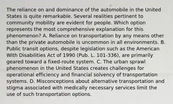 The reliance on and dominance of the automobile in the United States is quite remarkable. Several realities pertinent to community mobility are evident for people. Which option represents the most comprehensive explanation for this phenomenon? A. Reliance on transportation by any means other than the private automobile is uncommon in all environments. B. Public transit options, despite legislation such as the American With Disabilities Act of 1990 (Pub. L. 101-336), are primarily geared toward a fixed-route system. C. The urban sprawl phenomenon in the United States creates challenges for operational efficiency and financial solvency of transportation systems. D. Misconceptions about alternative transportation and stigma associated with medically necessary services limit the use of such transportation options.