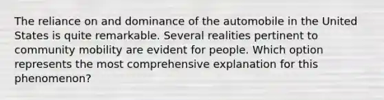 The reliance on and dominance of the automobile in the United States is quite remarkable. Several realities pertinent to community mobility are evident for people. Which option represents the most comprehensive explanation for this phenomenon?