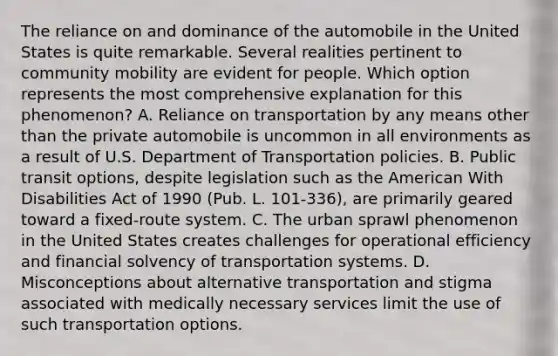 The reliance on and dominance of the automobile in the United States is quite remarkable. Several realities pertinent to community mobility are evident for people. Which option represents the most comprehensive explanation for this phenomenon? A. Reliance on transportation by any means other than the private automobile is uncommon in all environments as a result of U.S. Department of Transportation policies. B. Public transit options, despite legislation such as the American With Disabilities Act of 1990 (Pub. L. 101-336), are primarily geared toward a fixed-route system. C. The urban sprawl phenomenon in the United States creates challenges for operational efficiency and financial solvency of transportation systems. D. Misconceptions about alternative transportation and stigma associated with medically necessary services limit the use of such transportation options.