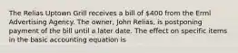 The Relias Uptown Grill receives a bill of 400 from the Erml Advertising Agency. The owner, John Relias, is postponing payment of the bill until a later date. The effect on specific items in the basic accounting equation is