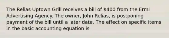 The Relias Uptown Grill receives a bill of 400 from the Erml Advertising Agency. The owner, John Relias, is postponing payment of the bill until a later date. The effect on specific items in the basic accounting equation is