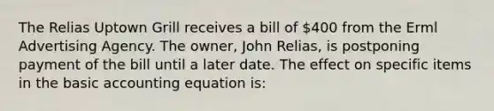 The Relias Uptown Grill receives a bill of 400 from the Erml Advertising Agency. The owner, John Relias, is postponing payment of the bill until a later date. The effect on specific items in the basic accounting equation is: