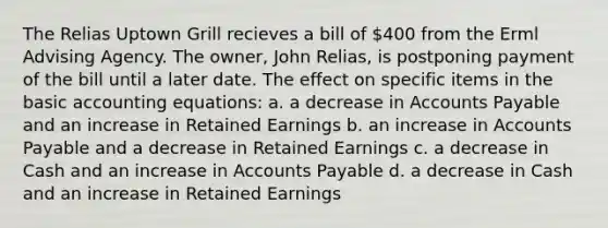 The Relias Uptown Grill recieves a bill of 400 from the Erml Advising Agency. The owner, John Relias, is postponing payment of the bill until a later date. The effect on specific items in the basic accounting equations: a. a decrease in Accounts Payable and an increase in Retained Earnings b. an increase in Accounts Payable and a decrease in Retained Earnings c. a decrease in Cash and an increase in Accounts Payable d. a decrease in Cash and an increase in Retained Earnings