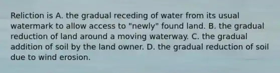 Reliction is A. the gradual receding of water from its usual watermark to allow access to "newly" found land. B. the gradual reduction of land around a moving waterway. C. the gradual addition of soil by the land owner. D. the gradual reduction of soil due to wind erosion.