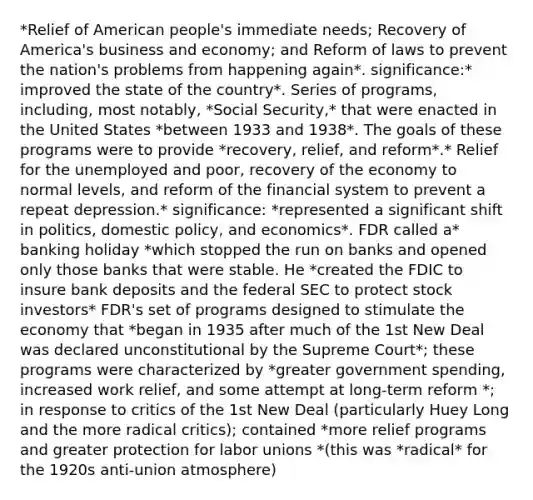 *Relief of American people's immediate needs; Recovery of America's business and economy; and Reform of laws to prevent the nation's problems from happening again*. significance:* improved the state of the country*. Series of programs, including, most notably, *Social Security,* that were enacted in the United States *between 1933 and 1938*. The goals of these programs were to provide *recovery, relief, and reform*.* Relief for the unemployed and poor, recovery of the economy to normal levels, and reform of the financial system to prevent a repeat depression.* significance: *represented a significant shift in politics, domestic policy, and economics*. FDR called a* banking holiday *which stopped the run on banks and opened only those banks that were stable. He *created the FDIC to insure bank deposits and the federal SEC to protect stock investors* FDR's set of programs designed to stimulate the economy that *began in 1935 after much of the 1st New Deal was declared unconstitutional by the Supreme Court*; these programs were characterized by *greater government spending, increased work relief, and some attempt at long-term reform *; in response to critics of the 1st New Deal (particularly Huey Long and the more radical critics); contained *more relief programs and greater protection for labor unions *(this was *radical* for the 1920s anti-union atmosphere)