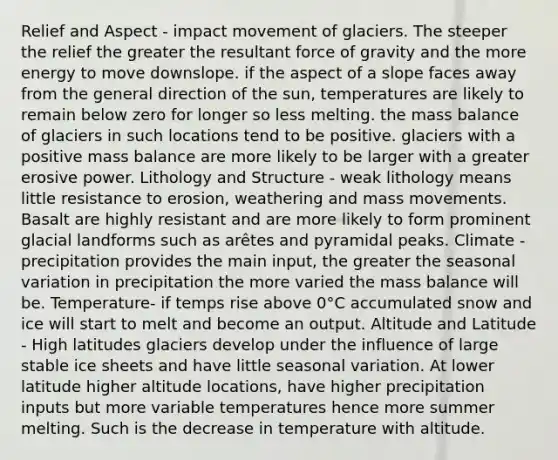 Relief and Aspect - impact movement of glaciers. The steeper the relief the greater the resultant force of gravity and the more energy to move downslope. if the aspect of a slope faces away from the general direction of the sun, temperatures are likely to remain below zero for longer so less melting. the mass balance of glaciers in such locations tend to be positive. glaciers with a positive mass balance are more likely to be larger with a greater erosive power. Lithology and Structure - weak lithology means little resistance to erosion, weathering and mass movements. Basalt are highly resistant and are more likely to form prominent <a href='https://www.questionai.com/knowledge/kp2gqF8UJW-glacial-landforms' class='anchor-knowledge'>glacial landforms</a> such as arêtes and pyramidal peaks. Climate - precipitation provides the main input, the greater the seasonal variation in precipitation the more varied the mass balance will be. Temperature- if temps rise above 0°C accumulated snow and ice will start to melt and become an output. Altitude and Latitude - High latitudes glaciers develop under the influence of large stable ice sheets and have little seasonal variation. At lower latitude higher altitude locations, have higher precipitation inputs but more variable temperatures hence more summer melting. Such is the decrease in temperature with altitude.