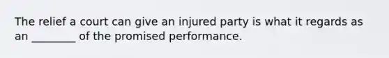 The relief a court can give an injured party is what it regards as an ________ of the promised performance.