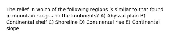 The relief in which of the following regions is similar to that found in mountain ranges on the continents? A) Abyssal plain B) Continental shelf C) Shoreline D) Continental rise E) Continental slope