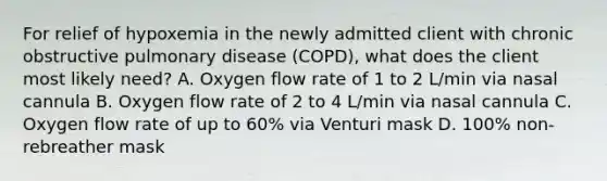 For relief of hypoxemia in the newly admitted client with chronic obstructive pulmonary disease (COPD), what does the client most likely need? A. Oxygen flow rate of 1 to 2 L/min via nasal cannula B. Oxygen flow rate of 2 to 4 L/min via nasal cannula C. Oxygen flow rate of up to 60% via Venturi mask D. 100% non-rebreather mask