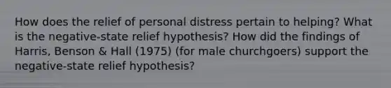 How does the relief of personal distress pertain to helping? What is the negative-state relief hypothesis? How did the findings of Harris, Benson & Hall (1975) (for male churchgoers) support the negative-state relief hypothesis?