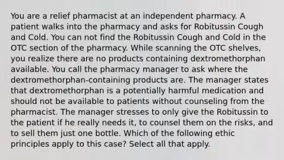 You are a relief pharmacist at an independent pharmacy. A patient walks into the pharmacy and asks for Robitussin Cough and Cold. You can not find the Robitussin Cough and Cold in the OTC section of the pharmacy. While scanning the OTC shelves, you realize there are no products containing dextromethorphan available. You call the pharmacy manager to ask where the dextromethorphan-containing products are. The manager states that dextromethorphan is a potentially harmful medication and should not be available to patients without counseling from the pharmacist. The manager stresses to only give the Robitussin to the patient if he really needs it, to counsel them on the risks, and to sell them just one bottle. Which of the following ethic principles apply to this case? Select all that apply.