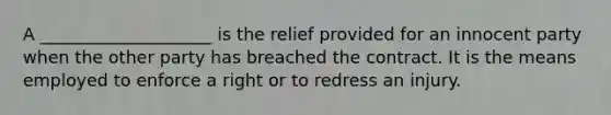 A ____________________ is the relief provided for an innocent party when the other party has breached the contract. It is the means employed to enforce a right or to redress an injury.