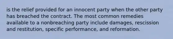 is the relief provided for an innocent party when the other party has breached the contract. The most common remedies available to a nonbreaching party include damages, rescission and restitution, specific performance, and reformation.