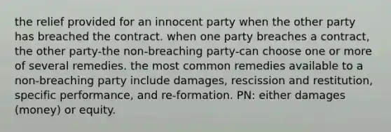 the relief provided for an innocent party when the other party has breached the contract. when one party breaches a contract, the other party-the non-breaching party-can choose one or more of several remedies. the most common remedies available to a non-breaching party include damages, rescission and restitution, specific performance, and re-formation. PN: either damages (money) or equity.