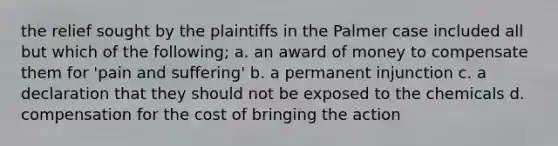 the relief sought by the plaintiffs in the Palmer case included all but which of the following; a. an award of money to compensate them for 'pain and suffering' b. a permanent injunction c. a declaration that they should not be exposed to the chemicals d. compensation for the cost of bringing the action