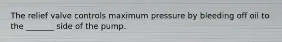The relief valve controls maximum pressure by bleeding off oil to the _______ side of the pump.