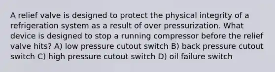 A relief valve is designed to protect the physical integrity of a refrigeration system as a result of over pressurization. What device is designed to stop a running compressor before the relief valve hits? A) low pressure cutout switch B) back pressure cutout switch C) high pressure cutout switch D) oil failure switch