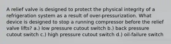 A relief valve is designed to protect the physical integrity of a refrigeration system as a result of over-pressurization. What device is designed to stop a running compressor before the relief valve lifts? a.) low pressure cutout switch b.) back pressure cutout switch c.) high pressure cutout switch d.) oil-failure switch