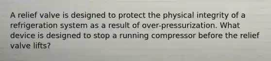 A relief valve is designed to protect the physical integrity of a refrigeration system as a result of over-pressurization. What device is designed to stop a running compressor before the relief valve lifts?