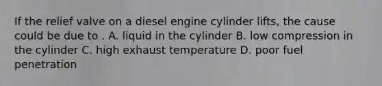 If the relief valve on a diesel engine cylinder lifts, the cause could be due to . A. liquid in the cylinder B. low compression in the cylinder C. high exhaust temperature D. poor fuel penetration