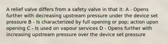 A relief valve differs from a safety valve in that it: A - Opens further with decreasing upstream pressure under the device set pressure B - Is characterized by full opening or pop; action upon opening C - Is used on vapour services D - Opens further with increasing upstream pressure over the device set pressure