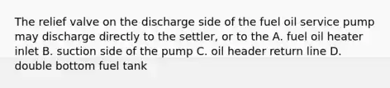 The relief valve on the discharge side of the fuel oil service pump may discharge directly to the settler, or to the A. fuel oil heater inlet B. suction side of the pump C. oil header return line D. double bottom fuel tank