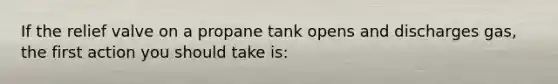 If the relief valve on a propane tank opens and discharges gas, the first action you should take is: