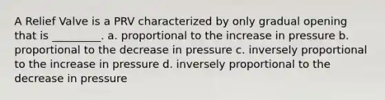 A Relief Valve is a PRV characterized by only gradual opening that is _________. a. proportional to the increase in pressure b. proportional to the decrease in pressure c. inversely proportional to the increase in pressure d. inversely proportional to the decrease in pressure