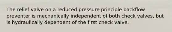 The relief valve on a reduced pressure principle backflow preventer is mechanically independent of both check valves, but is hydraulically dependent of the first check valve.