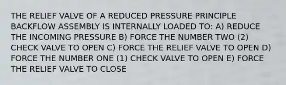 THE RELIEF VALVE OF A REDUCED PRESSURE PRINCIPLE BACKFLOW ASSEMBLY IS INTERNALLY LOADED TO: A) REDUCE THE INCOMING PRESSURE B) FORCE THE NUMBER TWO (2) CHECK VALVE TO OPEN C) FORCE THE RELIEF VALVE TO OPEN D) FORCE THE NUMBER ONE (1) CHECK VALVE TO OPEN E) FORCE THE RELIEF VALVE TO CLOSE