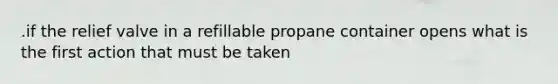 .if the relief valve in a refillable propane container opens what is the first action that must be taken