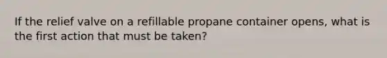 If the relief valve on a refillable propane container opens, what is the first action that must be taken?