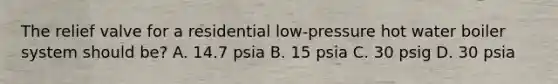 The relief valve for a residential low-pressure hot water boiler system should be? A. 14.7 psia B. 15 psia C. 30 psig D. 30 psia