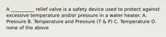 A __________ relief valve is a safety device used to protect against excessive temperature and/or pressure in a water heater. A. Pressure B. Temperature and Pressure (T & P) C. Temperature D. none of the above