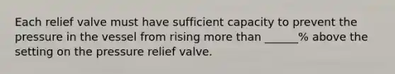 Each relief valve must have sufficient capacity to prevent the pressure in the vessel from rising more than ______% above the setting on the pressure relief valve.