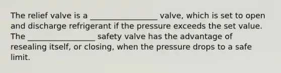 The relief valve is a _________________ valve, which is set to open and discharge refrigerant if the pressure exceeds the set value. The _________________ safety valve has the advantage of resealing itself, or closing, when the pressure drops to a safe limit.