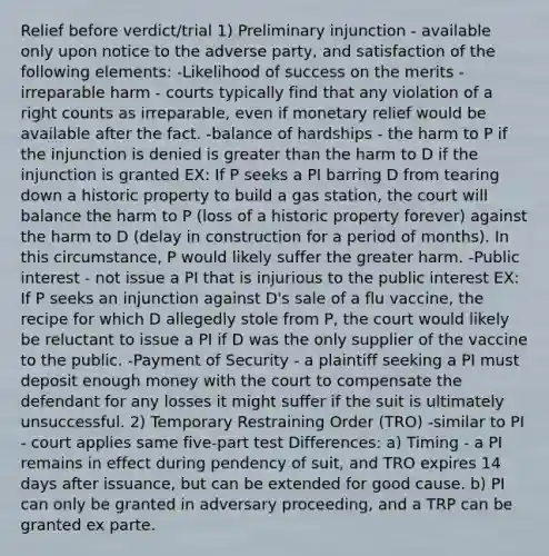 Relief before verdict/trial 1) Preliminary injunction - available only upon notice to the adverse party, and satisfaction of the following elements: -Likelihood of success on the merits -irreparable harm - courts typically find that any violation of a right counts as irreparable, even if monetary relief would be available after the fact. -balance of hardships - the harm to P if the injunction is denied is greater than the harm to D if the injunction is granted EX: If P seeks a PI barring D from tearing down a historic property to build a gas station, the court will balance the harm to P (loss of a historic property forever) against the harm to D (delay in construction for a period of months). In this circumstance, P would likely suffer the greater harm. -Public interest - not issue a PI that is injurious to the public interest EX: If P seeks an injunction against D's sale of a flu vaccine, the recipe for which D allegedly stole from P, the court would likely be reluctant to issue a PI if D was the only supplier of the vaccine to the public. -Payment of Security - a plaintiff seeking a PI must deposit enough money with the court to compensate the defendant for any losses it might suffer if the suit is ultimately unsuccessful. 2) Temporary Restraining Order (TRO) -similar to PI - court applies same five-part test Differences: a) Timing - a PI remains in effect during pendency of suit, and TRO expires 14 days after issuance, but can be extended for good cause. b) PI can only be granted in adversary proceeding, and a TRP can be granted ex parte.