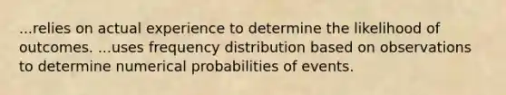 ...relies on actual experience to determine the likelihood of outcomes. ...uses frequency distribution based on observations to determine numerical probabilities of events.