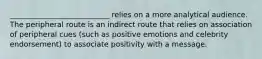 ___________________________ relies on a more analytical audience. The peripheral route is an indirect route that relies on association of peripheral cues (such as positive emotions and celebrity endorsement) to associate positivity with a message.