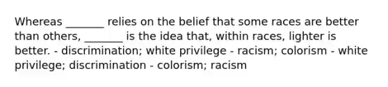 Whereas _______ relies on the belief that some races are better than others, _______ is the idea that, within races, lighter is better. - discrimination; white privilege - racism; colorism - white privilege; discrimination - colorism; racism