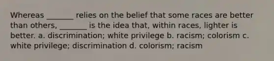 Whereas _______ relies on the belief that some races are better than others, _______ is the idea that, within races, lighter is better. a. discrimination; white privilege b. racism; colorism c. white privilege; discrimination d. colorism; racism