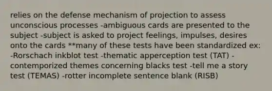 relies on the defense mechanism of projection to assess unconscious processes -ambiguous cards are presented to the subject -subject is asked to project feelings, impulses, desires onto the cards **many of these tests have been standardized ex: -Rorschach inkblot test -thematic apperception test (TAT) -contemporized themes concerning blacks test -tell me a story test (TEMAS) -rotter incomplete sentence blank (RISB)