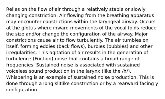 Relies on the flow of air through a relatively stable or slowly changing constriction. Air flowing from the breathing apparatus may encounter constrictions within the laryngeal airway. Occurs at the glottis where inward movements of the vocal folds reduce the size and/or change the configuration of the airway. Major constrictions cause air to flow turbulently. The air tumbles on itself, forming eddies (back flows), burbles (bubbles) and other irregularities. This agitation of air results in the generation of turbulence (Friction) noise that contains a broad range of frequencies. Sustained noise is associated with sustained voiceless sound production in the larynx (like the /h/). Whispering is an example of sustained noise production. This is done through a long slitlike constriction or by a rearward facing y configuration.